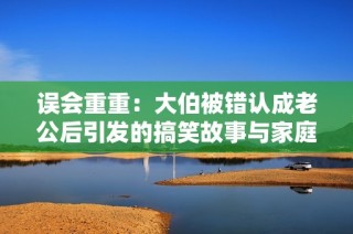 误会重重：大伯被错认成老公后引发的搞笑故事与家庭纷争