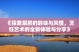 《探索厨房的韵味与风情，烹饪艺术的全新体验与分享》