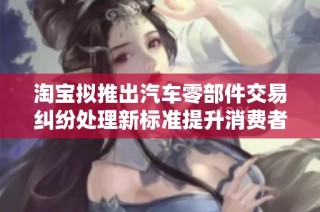淘宝拟推出汽车零部件交易纠纷处理新标准提升消费者体验