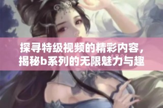 探寻特级视频的精彩内容，揭秘b系列的无限魅力与趣味体验
