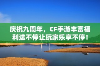 庆祝九周年，CF手游丰富福利送不停让玩家乐享不停！