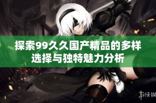 探索99久久国产精品的多样选择与独特魅力分析