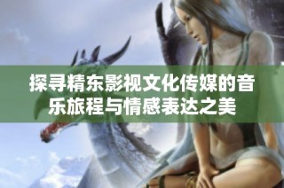 探寻精东影视文化传媒的音乐旅程与情感表达之美
