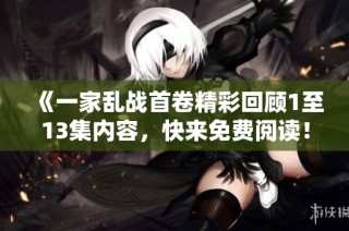 《一家乱战首卷精彩回顾1至13集内容，快来免费阅读！》