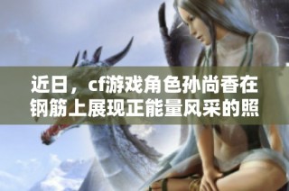 近日，cf游戏角色孙尚香在钢筋上展现正能量风采的照片分享