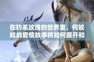 在钓系玫瑰的世界里，何皎皎的爱情故事将如何展开和发展
