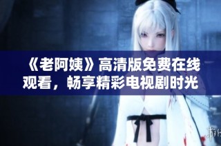 《老阿姨》高清版免费在线观看，畅享精彩电视剧时光，不容错过的精彩剧集！