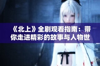 《北上》全剧观看指南：带你走进精彩的故事与人物世界