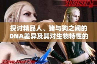 探讨精品人、猪与狗之间的DNA差异及其对生物特性的影响