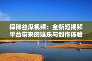 探秘丝瓜视频：全新短视频平台带来的娱乐与创作体验