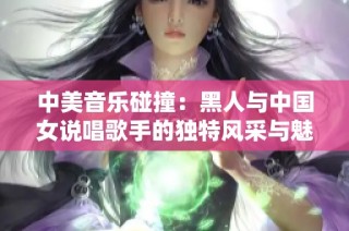 中美音乐碰撞：黑人与中国女说唱歌手的独特风采与魅力