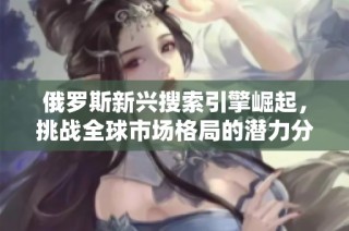 俄罗斯新兴搜索引擎崛起，挑战全球市场格局的潜力分析