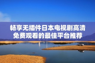 畅享无插件日本电视剧高清免费观看的最佳平台推荐