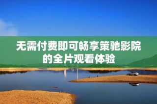 无需付费即可畅享策驰影院的全片观看体验