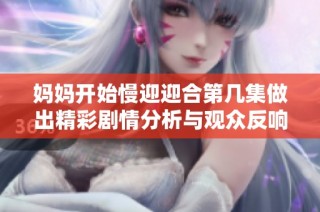 妈妈开始慢迎迎合第几集做出精彩剧情分析与观众反响探讨