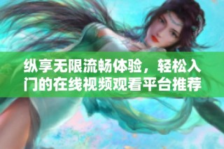 纵享无限流畅体验，轻松入门的在线视频观看平台推荐