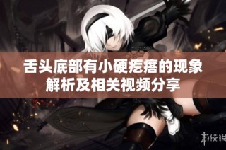 舌头底部有小硬疙瘩的现象解析及相关视频分享