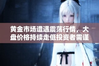 黄金市场遭遇震荡行情，大盘价格持续走低投资者需谨慎应对