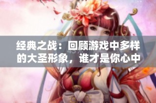 经典之战：回顾游戏中多样的大圣形象，谁才是你心中的齐天大圣？