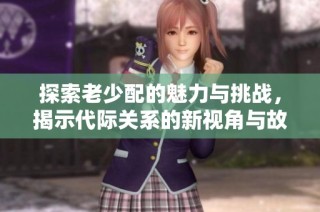 探索老少配的魅力与挑战，揭示代际关系的新视角与故事