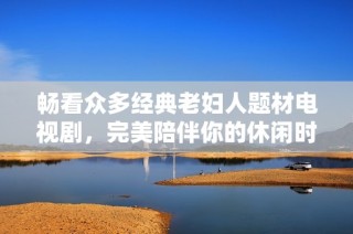 畅看众多经典老妇人题材电视剧，完美陪伴你的休闲时光