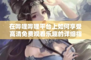 在哔哩哔哩平台上如何享受高清免费观看乐趣的详细指南