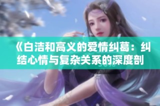 《白洁和高义的爱情纠葛：纠结心情与复杂关系的深度剖析》