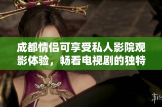 成都情侣可享受私人影院观影体验，畅看电视剧的独特乐趣与浪漫时光