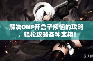 解决DNF开盒子烦恼的攻略，轻松攻略各种宝箱！