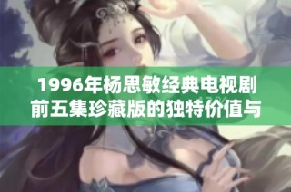1996年杨思敏经典电视剧前五集珍藏版的独特价值与市场前景分析