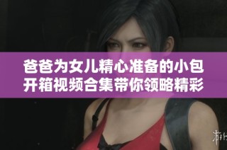 爸爸为女儿精心准备的小包开箱视频合集带你领略精彩瞬间