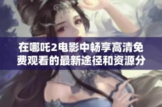 在哪吒2电影中畅享高清免费观看的最新途径和资源分享