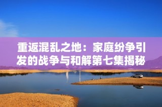 重返混乱之地：家庭纷争引发的战争与和解第七集揭秘