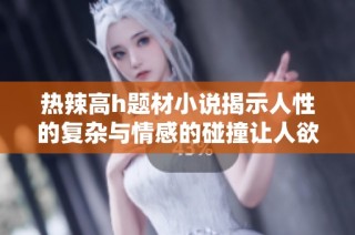 热辣高h题材小说揭示人性的复杂与情感的碰撞让人欲罢不能的故事等你来阅读