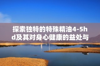 探索独特的特殊精油4-5hd及其对身心健康的益处与应用