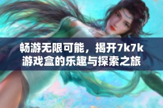 畅游无限可能，揭开7k7k游戏盒的乐趣与探索之旅