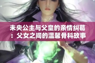 未央公主与父皇的亲情纠葛：父女之间的温馨骨科故事