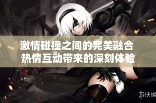 激情碰撞之间的完美融合 热情互动带来的深刻体验
