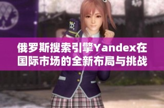 俄罗斯搜索引擎Yandex在国际市场的全新布局与挑战分析
