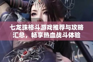 七龙珠格斗游戏推荐与攻略汇总，畅享热血战斗体验
