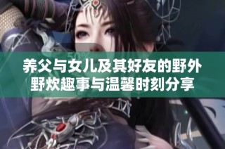养父与女儿及其好友的野外野炊趣事与温馨时刻分享