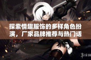 探索情趣服饰的多样角色扮演，厂家品牌推荐与热门话题分享