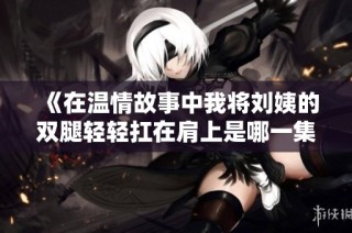 《在温情故事中我将刘姨的双腿轻轻扛在肩上是哪一集》