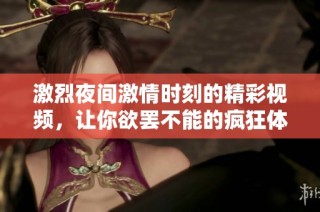 激烈夜间激情时刻的精彩视频，让你欲罢不能的疯狂体验