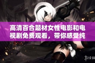 高清百合题材女性电影和电视剧免费观看，带你感受纯真爱情的魅力