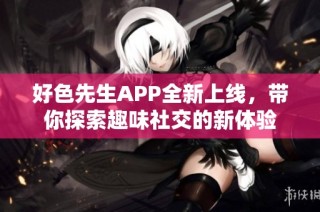 好色先生APP全新上线，带你探索趣味社交的新体验