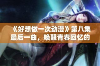 《好想做一次动漫》第八集最后一曲，唤醒青春回忆的旋律与心声