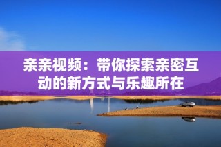 亲亲视频：带你探索亲密互动的新方式与乐趣所在