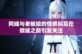 阿峰与老板娘的情感纠葛在倾城之巅引发关注
