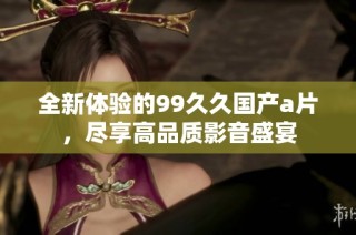 全新体验的99久久国产a片，尽享高品质影音盛宴